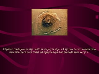 El padre condujo a su hijo hasta la verja y le dijo: « Hijo mío, te has comportado muy bien, pero mira todos los agujeros que han quedado en la verja ».   