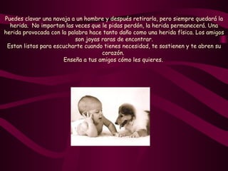 Puedes clavar una navaja a un hombre y después retirarla, pero siempre quedará la herida.  No importan las veces que le pidas perdón, la herida permanecerá. Una herida provocada con la palabra hace tanto daño como una herida física. Los amigos son joyas raras de encontrar. Estan listos para escucharte cuando tienes necesidad, te sostienen y te abren su corazón.  Enseña a tus amigos cómo les quieres.   