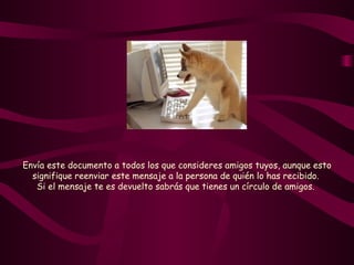Envía este documento a todos los que consideres amigos tuyos, aunque esto signifique reenviar este mensaje a la persona de quién lo has recibido.  Si el mensaje te es devuelto sabrás que tienes un círculo de amigos.   