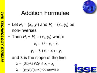 THETECHNOLOGYSTREAM
Addition Formulae
• Let P1 = (x1, y1) and P2 = (x2, y2) be
non-inverses
• Then P1 + P2 = (x3, y3) where
x3 = λ2
- x1 - x2
y3 = λ (x1 - x3) - y1
and λ is the slope of the line:
λ = (3x1
2
+a)/2y1 if x1 = x2
λ = (y2-y1)/(x2-x1) otherwise
 