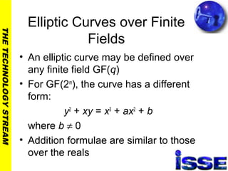 THETECHNOLOGYSTREAM
Elliptic Curves over Finite
Fields
• An elliptic curve may be defined over
any finite field GF(q)
• For GF(2m
), the curve has a different
form:
y2
+ xy = x3
+ ax2
+ b
where b ≠ 0
• Addition formulae are similar to those
over the reals
 