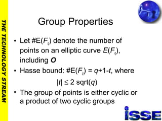 THETECHNOLOGYSTREAM
Group Properties
• Let #E(Fq) denote the number of
points on an elliptic curve E(Fq),
including O
• Hasse bound: #E(Fq) = q+1-t, where
|t| ≤ 2 sqrt(q)
• The group of points is either cyclic or
a product of two cyclic groups
 