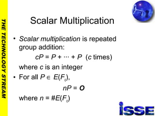 THETECHNOLOGYSTREAM
Scalar Multiplication
• Scalar multiplication is repeated
group addition:
cP = P + ··· + P (c times)
where c is an integer
• For all P ∈ E(Fq),
nP = O
where n = #E(Fq)
 