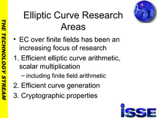 THETECHNOLOGYSTREAM
Elliptic Curve Research
Areas
• EC over finite fields has been an
increasing focus of research
1. Efficient elliptic curve arithmetic,
scalar multiplication
– including finite field arithmetic
2. Efficient curve generation
3. Cryptographic properties
 