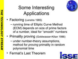 THETECHNOLOGYSTREAM
Some Interesting
Applications
• Factoring (Lenstra 1985)
– running time of Elliptic Curve Method
(ECM) depends on size of prime factors
of a number, ideal for “smooth” numbers
• Primality proving (Goldwasser-Kilian 1986)
– under number-theory assumptions,
method for proving primality in random
polynomial time
• Fermat’s Last Theorem
 