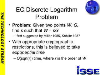 THETECHNOLOGYSTREAM
EC Discrete Logarithm
Problem
• Problem: Given two points W, G,
find s such that W = sG
– first suggested by Miller 1985, Koblitz 1987
• With appropriate cryptographic
restrictions, this is believed to take
exponential time
– O(sqrt(r)) time, where r is the order of W
 
