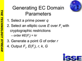 THETECHNOLOGYSTREAM
Generating EC Domain
Parameters
1. Select a prime power q
2. Select an elliptic cuve E over Fq with
cryptographic restrictions
– order #E(Fq) = kr
3. Generate a point G of order r
4. Output Fq, E(Fq), r, k, G
 