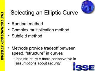 THETECHNOLOGYSTREAM
Selecting an Elliptic Curve
• Random method
• Complex multiplication method
• Subfield method
• Methods provide tradeoff between
speed, “structure” in curves
– less structure = more conservative in
assumptions about security
 