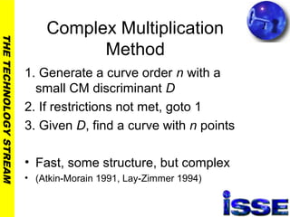 THETECHNOLOGYSTREAM
Complex Multiplication
Method
1. Generate a curve order n with a
small CM discriminant D
2. If restrictions not met, goto 1
3. Given D, find a curve with n points
• Fast, some structure, but complex
• (Atkin-Morain 1991, Lay-Zimmer 1994)
 