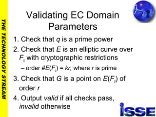 THETECHNOLOGYSTREAM
Validating EC Domain
Parameters
1. Check that q is a prime power
2. Check that E is an elliptic curve over
Fq with cryptographic restrictions
– order #E(Fq) = kr, where r is prime
3. Check that G is a point on E(Fq) of
order r
4. Output valid if all checks pass,
invalid otherwise
 