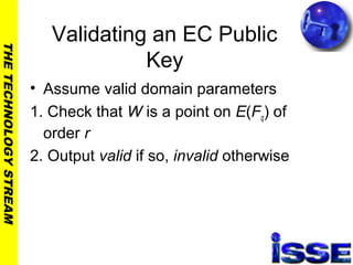 THETECHNOLOGYSTREAM
Validating an EC Public
Key
• Assume valid domain parameters
1. Check that W is a point on E(Fq) of
order r
2. Output valid if so, invalid otherwise
 