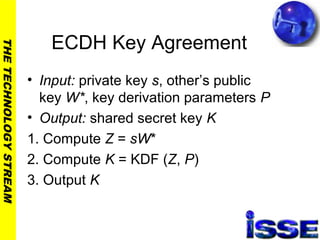 THETECHNOLOGYSTREAM
ECDH Key Agreement
• Input: private key s, other’s public
key W*, key derivation parameters P
• Output: shared secret key K
1. Compute Z = sW*
2. Compute K = KDF (Z, P)
3. Output K
 