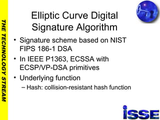 THETECHNOLOGYSTREAM
Elliptic Curve Digital
Signature Algorithm
• Signature scheme based on NIST
FIPS 186-1 DSA
• In IEEE P1363, ECSSA with
ECSP/VP-DSA primitives
• Underlying function
– Hash: collision-resistant hash function
 