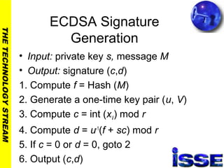 THETECHNOLOGYSTREAM
ECDSA Signature
Generation
• Input: private key s, message M
• Output: signature (c,d)
1. Compute f = Hash (M)
2. Generate a one-time key pair (u, V)
3. Compute c = int (xV) mod r
4. Compute d = u-1
(f + sc) mod r
5. If c = 0 or d = 0, goto 2
6. Output (c,d)
 
