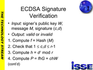 THETECHNOLOGYSTREAM
ECDSA Signature
Verification
• Input: signer’s public key W,
message M, signature (c,d)
• Output: valid or invalid
1. Compute f = Hash (M)
2. Check that 1 ≤ c,d ≤ r-1
3. Compute h = d-1
mod r
4. Compute P = fhG + chW
(cont’d)
 