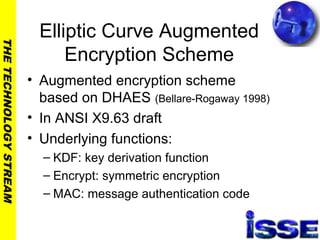 THETECHNOLOGYSTREAM
Elliptic Curve Augmented
Encryption Scheme
• Augmented encryption scheme
based on DHAES (Bellare-Rogaway 1998)
• In ANSI X9.63 draft
• Underlying functions:
– KDF: key derivation function
– Encrypt: symmetric encryption
– MAC: message authentication code
 