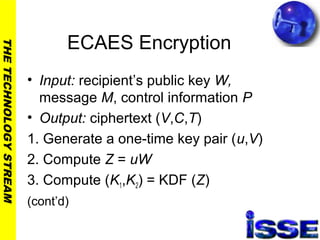 THETECHNOLOGYSTREAM
ECAES Encryption
• Input: recipient’s public key W,
message M, control information P
• Output: ciphertext (V,C,T)
1. Generate a one-time key pair (u,V)
2. Compute Z = uW
3. Compute (K1,K2) = KDF (Z)
(cont’d)
 