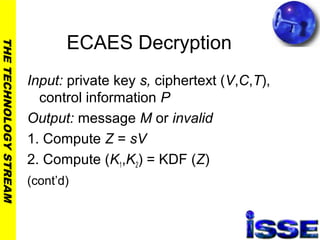 THETECHNOLOGYSTREAM
ECAES Decryption
Input: private key s, ciphertext (V,C,T),
control information P
Output: message M or invalid
1. Compute Z = sV
2. Compute (K1,K2) = KDF (Z)
(cont’d)
 