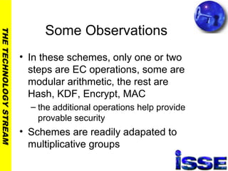 THETECHNOLOGYSTREAM
Some Observations
• In these schemes, only one or two
steps are EC operations, some are
modular arithmetic, the rest are
Hash, KDF, Encrypt, MAC
– the additional operations help provide
provable security
• Schemes are readily adapated to
multiplicative groups
 