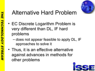 THETECHNOLOGYSTREAM
Alternative Hard Problem
• EC Discrete Logarithm Problem is
very different than DL, IF hard
problems
– does not appear feasible to apply DL, IF
approaches to solve it
• Thus, it is an effective alternative
against advances in methods for
other problems
 