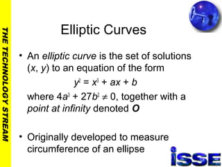 THETECHNOLOGYSTREAM
Elliptic Curves
• An elliptic curve is the set of solutions
(x, y) to an equation of the form
y2
= x3
+ ax + b
where 4a3
+ 27b2
≠ 0, together with a
point at infinity denoted O
• Originally developed to measure
circumference of an ellipse
 