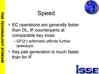 THETECHNOLOGYSTREAM
Speed
• EC operations are generally faster
than DL, IF counterparts at
comparable key sizes
– GF(2m
) arithmetic affords further
speedups
• Key pair generation is much faster
than for IF
 