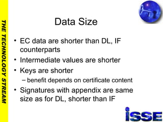 THETECHNOLOGYSTREAM
Data Size
• EC data are shorter than DL, IF
counterparts
• Intermediate values are shorter
• Keys are shorter
– benefit depends on certificate content
• Signatures with appendix are same
size as for DL, shorter than IF
 