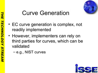 THETECHNOLOGYSTREAM
Curve Generation
• EC curve generation is complex, not
readily implemented
• However, implementers can rely on
third parties for curves, which can be
validated
– e.g., NIST curves
 
