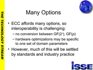 THETECHNOLOGYSTREAM
Many Options
• ECC affords many options, so
interoperability is challenging:
– no conversion between GF(2m
), GF(p)
– hardware optimizations may be specific
to one set of domain parameters
• However, much of this will be settled
by standards and industry practice
 
