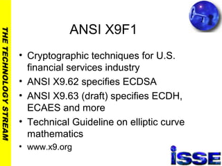 THETECHNOLOGYSTREAM
ANSI X9F1
• Cryptographic techniques for U.S.
financial services industry
• ANSI X9.62 specifies ECDSA
• ANSI X9.63 (draft) specifies ECDH,
ECAES and more
• Technical Guideline on elliptic curve
mathematics
• www.x9.org
 