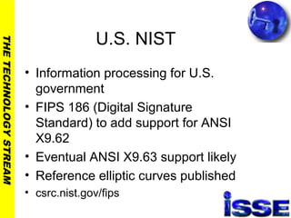 THETECHNOLOGYSTREAM
U.S. NIST
• Information processing for U.S.
government
• FIPS 186 (Digital Signature
Standard) to add support for ANSI
X9.62
• Eventual ANSI X9.63 support likely
• Reference elliptic curves published
• csrc.nist.gov/fips
 