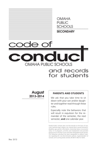and records
for students
August
2013–2014
Rev. 5/13
OMAHA
PUBLIC
SCHOOLS
SECONDARY
PARENTS AND STUDENTS
We ask that you take time to sit
down with your son and/or daugh-
ter and together read through these
rules.
Especially note the behaviors that
will result in expulsion for the re-
mainder of the semester, the next
semester, and one calendar year.
Omaha Public Schools does not discriminate on the basis of race,
color, national origin, religion, sex, marital status, sexual orientation,
disability, age, genetic information, citizenship status, or economic
status in its programs, activities and employment and provides
equal access to the Boy Scouts and other designated youth groups.
The following individual has been designated to address inqui-
ries regarding the non-discrimination policies: Superintendent of
Schools, 3215 Cuming Street, Omaha, NE 68131 (402-557-2001).
OMAHA PUBLIC SCHOOLS
 