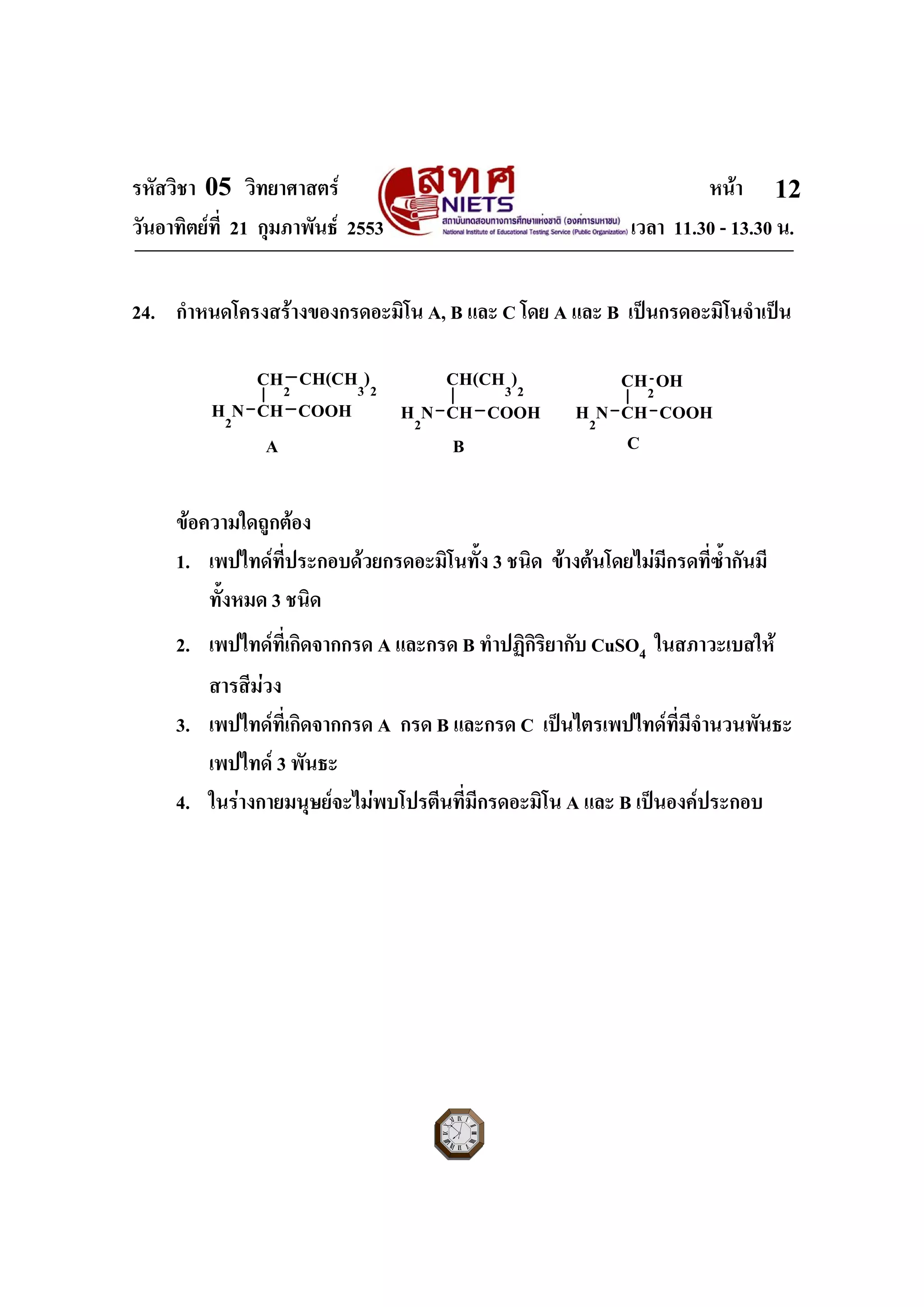 รหัสวิชา 05 วิทยาศาสตร หนา
วันอาทิตยที่ 21 กุมภาพันธ 2553 เวลา 11.30 - 13.30 น.
ฉบับ 1 สําหรับการสอบปกติ
12
24. กําหนดโครงสรางของกรดอะมิโน A, B และ C โดย A และ B เปนกรดอะมิโนจําเปน
H2
N CH
CH2
COOH
CH(CH3
)2
H2
N CH
CH(CH3
)2
COOH H2
N CH
CH2
COOH
OH
A B C
ขอความใดถูกตอง
1. เพปไทดที่ประกอบดวยกรดอะมิโนทั้ง 3 ชนิด ขางตนโดยไมมีกรดที่ซ้ํากันมี
ทั้งหมด 3 ชนิด
2. เพปไทดที่เกิดจากกรด A และกรด B ทําปฏิกิริยากับ CuSO4 ในสภาวะเบสให
สารสีมวง
3. เพปไทดที่เกิดจากกรด A กรด B และกรด C เปนไตรเพปไทดที่มีจํานวนพันธะ
เพปไทด 3 พันธะ
4. ในรางกายมนุษยจะไมพบโปรตีนที่มีกรดอะมิโน A และ B เปนองคประกอบ
 