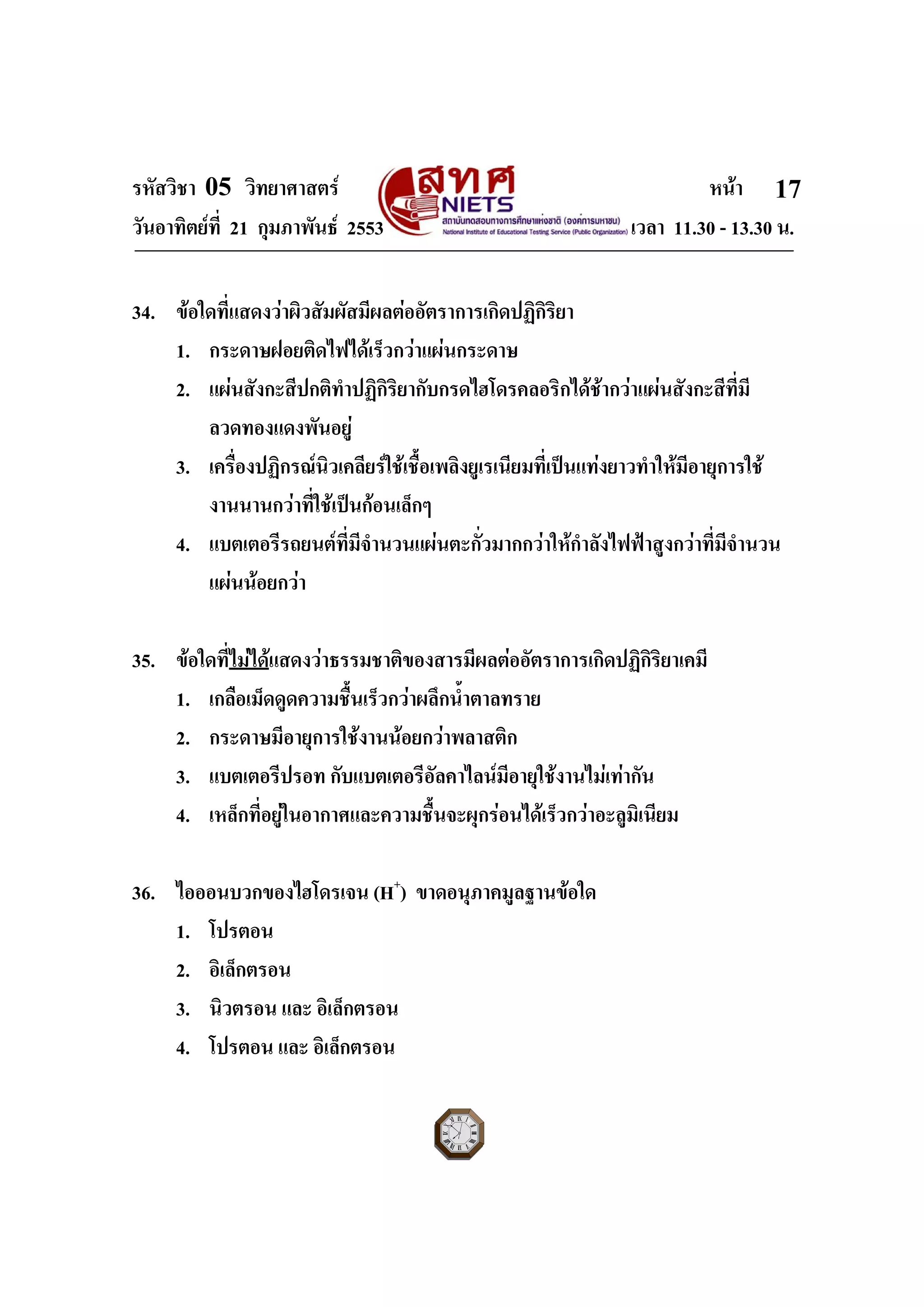 รหัสวิชา 05 วิทยาศาสตร หนา
วันอาทิตยที่ 21 กุมภาพันธ 2553 เวลา 11.30 - 13.30 น.
ฉบับ 1 สําหรับการสอบปกติ
17
34. ขอใดที่แสดงวาผิวสัมผัสมีผลตออัตราการเกิดปฏิกิริยา
1. กระดาษฝอยติดไฟไดเร็วกวาแผนกระดาษ
2. แผนสังกะสีปกติทําปฏิกิริยากับกรดไฮโดรคลอริกไดชากวาแผนสังกะสีที่มี
ลวดทองแดงพันอยู
3. เครื่องปฏิกรณนิวเคลียรใชเชื้อเพลิงยูเรเนียมที่เปนแทงยาวทําใหมีอายุการใช
งานนานกวาที่ใชเปนกอนเล็กๆ
4. แบตเตอรีรถยนตที่มีจํานวนแผนตะกั่วมากกวาใหกําลังไฟฟาสูงกวาที่มีจํานวน
แผนนอยกวา
35. ขอใดที่ไมไดแสดงวาธรรมชาติของสารมีผลตออัตราการเกิดปฏิกิริยาเคมี
1. เกลือเม็ดดูดความชื้นเร็วกวาผลึกน้ําตาลทราย
2. กระดาษมีอายุการใชงานนอยกวาพลาสติก
3. แบตเตอรีปรอท กับแบตเตอรีอัลคาไลนมีอายุใชงานไมเทากัน
4. เหล็กที่อยูในอากาศและความชื้นจะผุกรอนไดเร็วกวาอะลูมิเนียม
36. ไอออนบวกของไฮโดรเจน (H+
) ขาดอนุภาคมูลฐานขอใด
1. โปรตอน
2. อิเล็กตรอน
3. นิวตรอน และ อิเล็กตรอน
4. โปรตอน และ อิเล็กตรอน
 