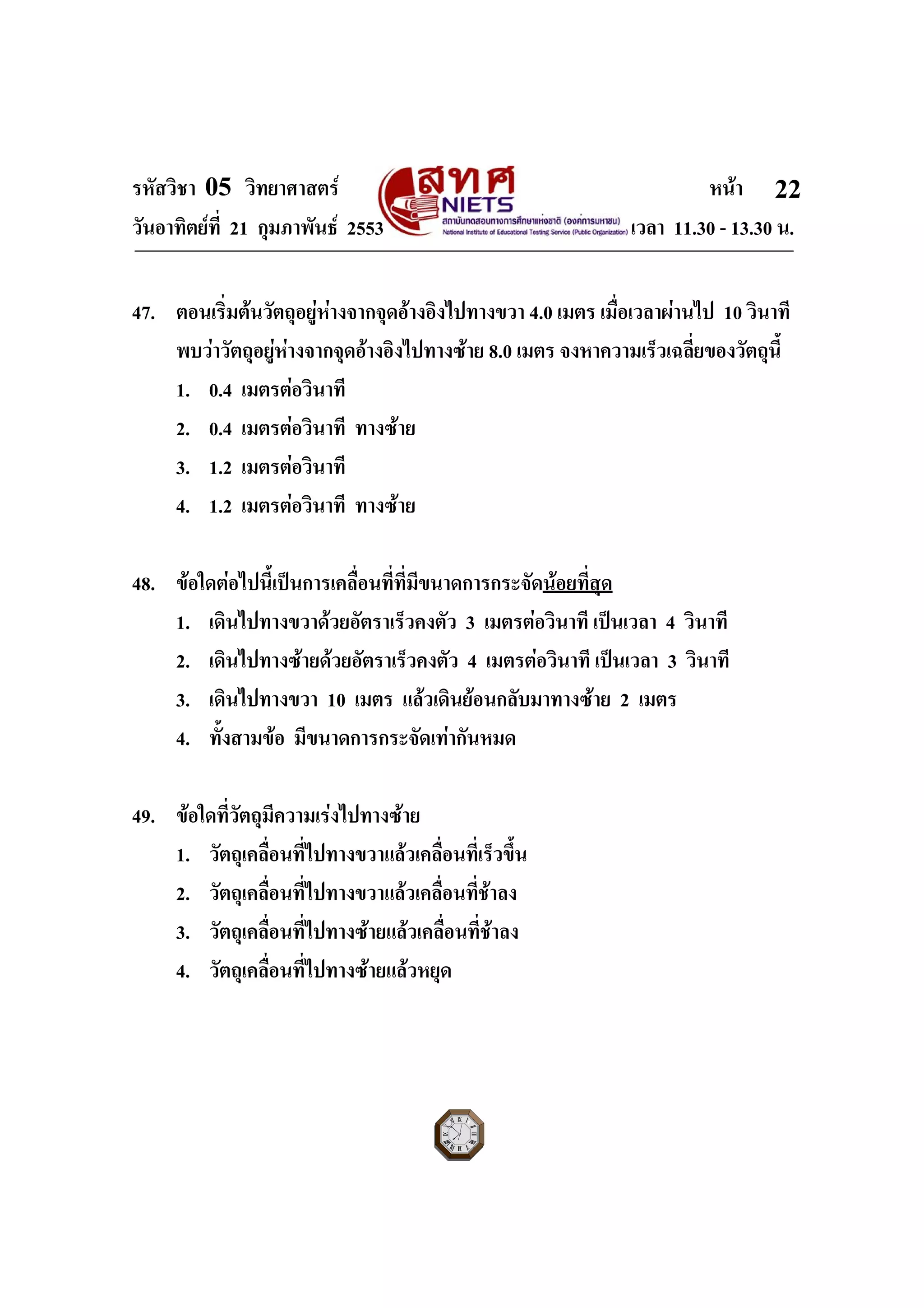 รหัสวิชา 05 วิทยาศาสตร หนา
วันอาทิตยที่ 21 กุมภาพันธ 2553 เวลา 11.30 - 13.30 น.
ฉบับ 1 สําหรับการสอบปกติ
22
47. ตอนเริ่มตนวัตถุอยูหางจากจุดอางอิงไปทางขวา 4.0 เมตร เมื่อเวลาผานไป 10 วินาที
พบวาวัตถุอยูหางจากจุดอางอิงไปทางซาย 8.0 เมตร จงหาความเร็วเฉลี่ยของวัตถุนี้
1. 0.4 เมตรตอวินาที
2. 0.4 เมตรตอวินาที ทางซาย
3. 1.2 เมตรตอวินาที
4. 1.2 เมตรตอวินาที ทางซาย
48. ขอใดตอไปนี้เปนการเคลื่อนที่ที่มีขนาดการกระจัดนอยที่สุด
1. เดินไปทางขวาดวยอัตราเร็วคงตัว 3 เมตรตอวินาที เปนเวลา 4 วินาที
2. เดินไปทางซายดวยอัตราเร็วคงตัว 4 เมตรตอวินาที เปนเวลา 3 วินาที
3. เดินไปทางขวา 10 เมตร แลวเดินยอนกลับมาทางซาย 2 เมตร
4. ทั้งสามขอ มีขนาดการกระจัดเทากันหมด
49. ขอใดที่วัตถุมีความเรงไปทางซาย
1. วัตถุเคลื่อนที่ไปทางขวาแลวเคลื่อนที่เร็วขึ้น
2. วัตถุเคลื่อนที่ไปทางขวาแลวเคลื่อนที่ชาลง
3. วัตถุเคลื่อนที่ไปทางซายแลวเคลื่อนที่ชาลง
4. วัตถุเคลื่อนที่ไปทางซายแลวหยุด
 