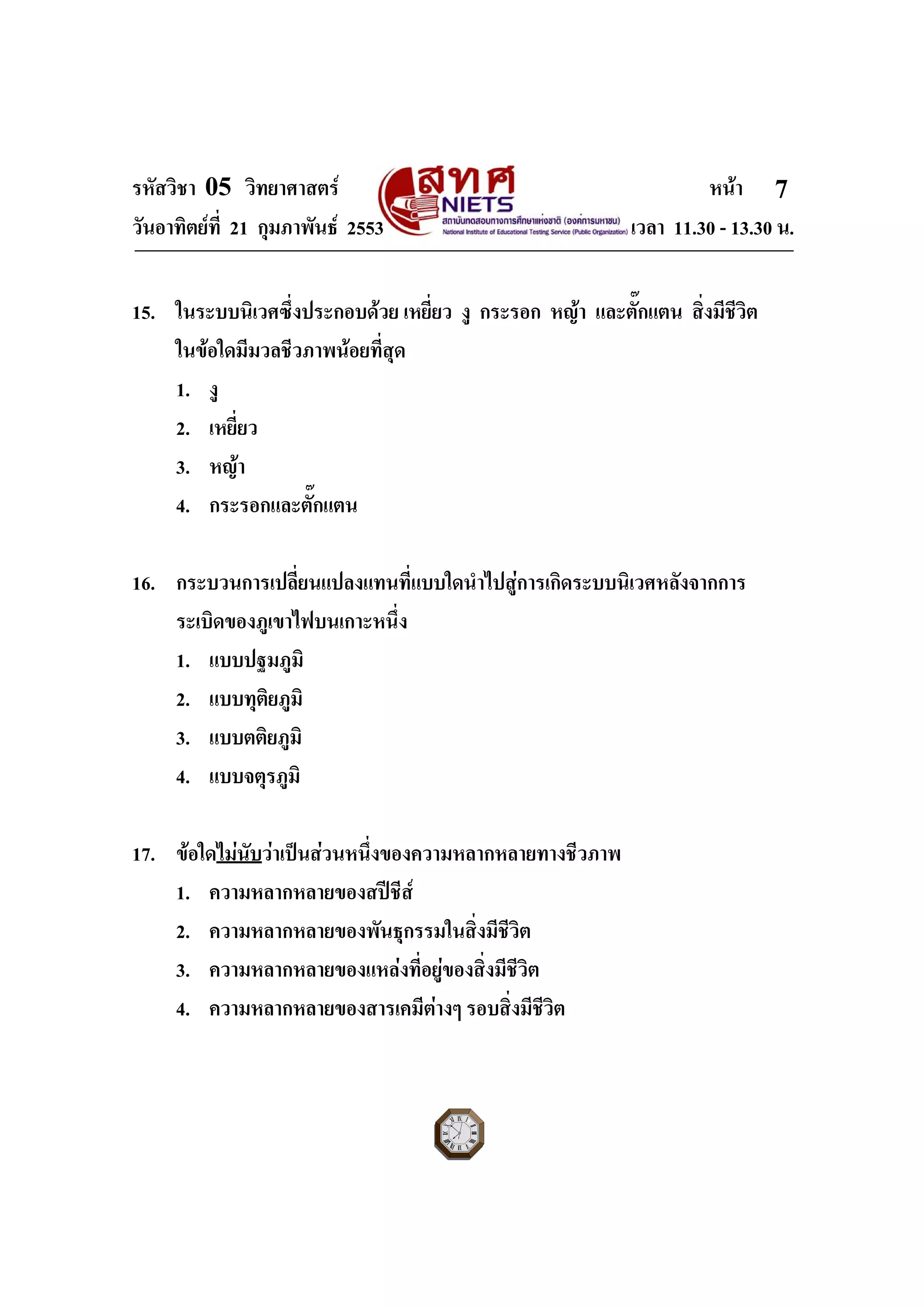 รหัสวิชา 05 วิทยาศาสตร หนา
วันอาทิตยที่ 21 กุมภาพันธ 2553 เวลา 11.30 - 13.30 น.
ฉบับ 1 สําหรับการสอบปกติ
7
15. ในระบบนิเวศซึ่งประกอบดวย เหยี่ยว งู กระรอก หญา และตั๊กแตน สิ่งมีชีวิต
ในขอใดมีมวลชีวภาพนอยที่สุด
1. งู
2. เหยี่ยว
3. หญา
4. กระรอกและตั๊กแตน
16. กระบวนการเปลี่ยนแปลงแทนที่แบบใดนําไปสูการเกิดระบบนิเวศหลังจากการ
ระเบิดของภูเขาไฟบนเกาะหนึ่ง
1. แบบปฐมภูมิ
2. แบบทุติยภูมิ
3. แบบตติยภูมิ
4. แบบจตุรภูมิ
17. ขอใดไมนับวาเปนสวนหนึ่งของความหลากหลายทางชีวภาพ
1. ความหลากหลายของสปชีส
2. ความหลากหลายของพันธุกรรมในสิ่งมีชีวิต
3. ความหลากหลายของแหลงที่อยูของสิ่งมีชีวิต
4. ความหลากหลายของสารเคมีตางๆ รอบสิ่งมีชีวิต
 
