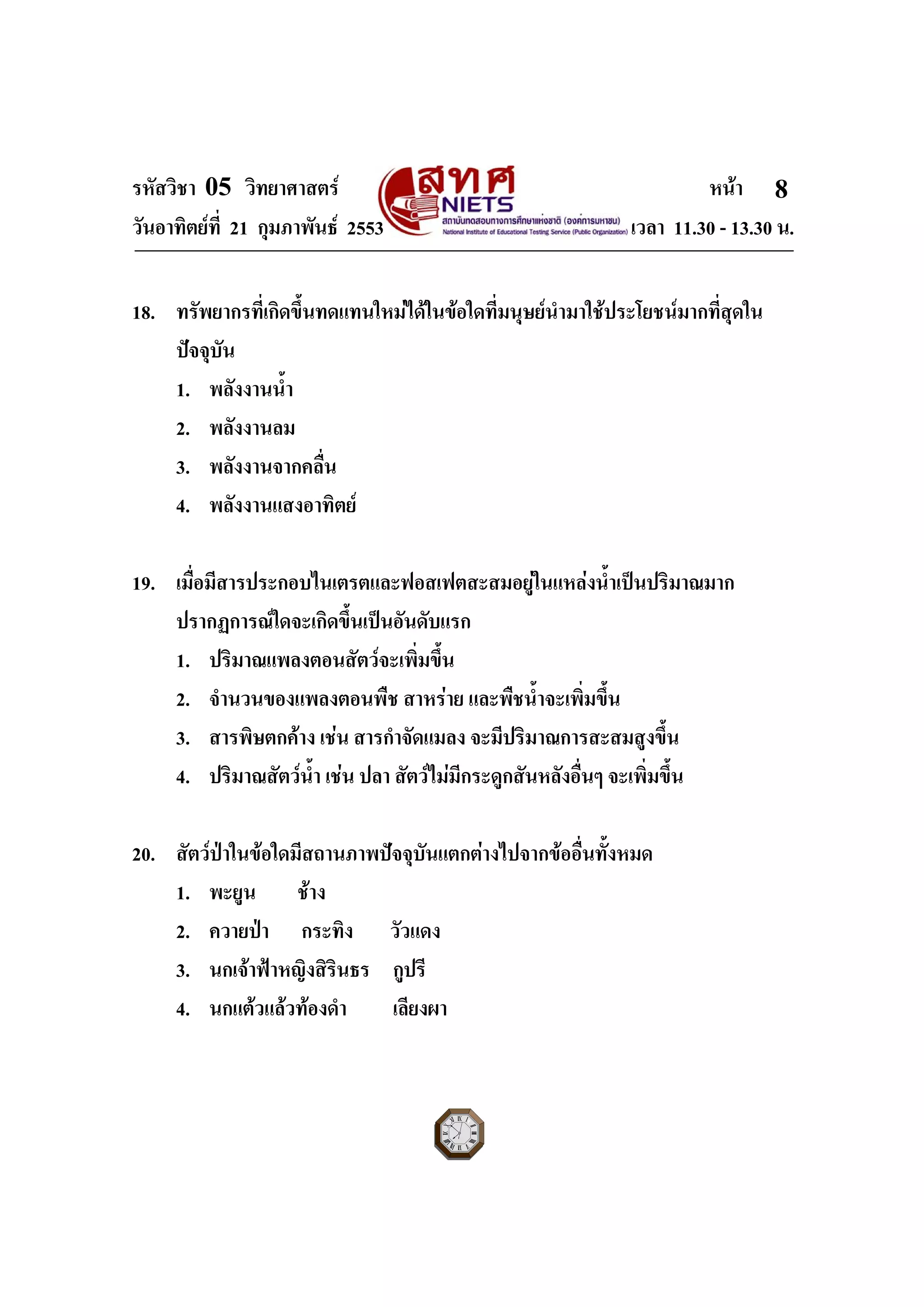 รหัสวิชา 05 วิทยาศาสตร หนา
วันอาทิตยที่ 21 กุมภาพันธ 2553 เวลา 11.30 - 13.30 น.
ฉบับ 1 สําหรับการสอบปกติ
8
18. ทรัพยากรที่เกิดขึ้นทดแทนใหมไดในขอใดที่มนุษยนํามาใชประโยชนมากที่สุดใน
ปจจุบัน
1. พลังงานน้ํา
2. พลังงานลม
3. พลังงานจากคลื่น
4. พลังงานแสงอาทิตย
19. เมื่อมีสารประกอบไนเตรตและฟอสเฟตสะสมอยูในแหลงน้ําเปนปริมาณมาก
ปรากฏการณใดจะเกิดขึ้นเปนอันดับแรก
1. ปริมาณแพลงตอนสัตวจะเพิ่มขึ้น
2. จํานวนของแพลงตอนพืช สาหราย และพืชน้ําจะเพิ่มขึ้น
3. สารพิษตกคาง เชน สารกําจัดแมลง จะมีปริมาณการสะสมสูงขึ้น
4. ปริมาณสัตวน้ํา เชน ปลา สัตวไมมีกระดูกสันหลังอื่นๆ จะเพิ่มขึ้น
20. สัตวปาในขอใดมีสถานภาพปจจุบันแตกตางไปจากขออื่นทั้งหมด
1. พะยูน ชาง
2. ควายปา กระทิง วัวแดง
3. นกเจาฟาหญิงสิรินธร กูปรี
4. นกแตวแลวทองดํา เลียงผา
 