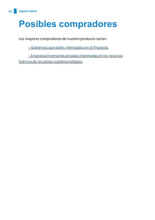 15 report name
Posibles compradores
Los mayores compradores de nuestro producto serian:
- Gobiernos que estén interesados en el Proyecto.
- Empresas/inversores privadas interesadas en los recursos
hídricos de los países subdesarrollados.
 