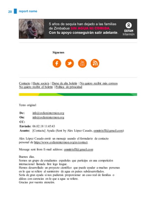 20 report name
Síguenos
Contacto | Hazte socio/a | Darse de alta boletín | No quiero recibir más correos
No quiero recibir el boletin | Política de privacidad
Texto original
De: info@oxfamintermon.org
On: info@oxfamintermon.org
CC:
Enviado: 06.02.18 11:45:43
Asunto: [Contacta] Ayuda (Sent by Alex López Casado, omnitrixfll@gmail.com)
Alex López Casado envió un mensaje usando el formulario de contacto
personal de https://www.oxfamintermon.org/es/contact.
Message sent from E-mail address: omnitrixfll@gmail.com
Buenos días.
Somos un grupo de estudiantes españoles que participa en una competición
internacional llamada first lego league.
Hemos desarrollado un proyecto científico que puede ayudar a muchas personas
en lo que se refiere al suministro de agua en países subdesarrollados.
Sería de gran ayuda si nos pudierais proporcionar un caso real de familias o
aldeas con carencias en lo que a agua se refiere.
Gracias por vuestra atención.
 