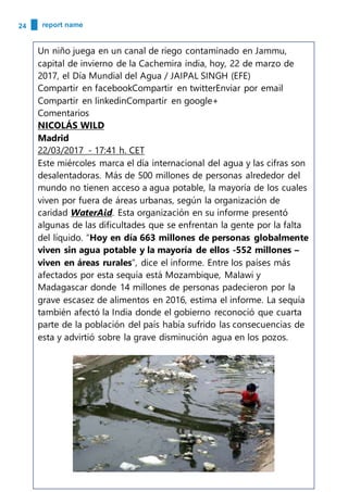 24 report name
Un niño juega en un canal de riego contaminado en Jammu,
capital de invierno de la Cachemira india, hoy, 22 de marzo de
2017, el Día Mundial del Agua / JAIPAL SINGH (EFE)
Compartir en facebookCompartir en twitterEnviar por email
Compartir en linkedinCompartir en google+
Comentarios
NICOLÁS WILD
Madrid
22/03/2017 - 17:41 h. CET
Este miércoles marca el día internacional del agua y las cifras son
desalentadoras. Más de 500 millones de personas alrededor del
mundo no tienen acceso a agua potable, la mayoría de los cuales
viven por fuera de áreas urbanas, según la organización de
caridad WaterAid. Esta organización en su informe presentó
algunas de las dificultades que se enfrentan la gente por la falta
del líquido. “Hoy en día 663 millones de personas globalmente
viven sin agua potable y la mayoría de ellos -552 millones –
viven en áreas rurales”, dice el informe. Entre los países más
afectados por esta sequía está Mozambique, Malawi y
Madagascar donde 14 millones de personas padecieron por la
grave escasez de alimentos en 2016, estima el informe. La sequía
también afectó la India donde el gobierno reconoció que cuarta
parte de la población del país había sufrido las consecuencias de
esta y advirtió sobre la grave disminución agua en los pozos.
 