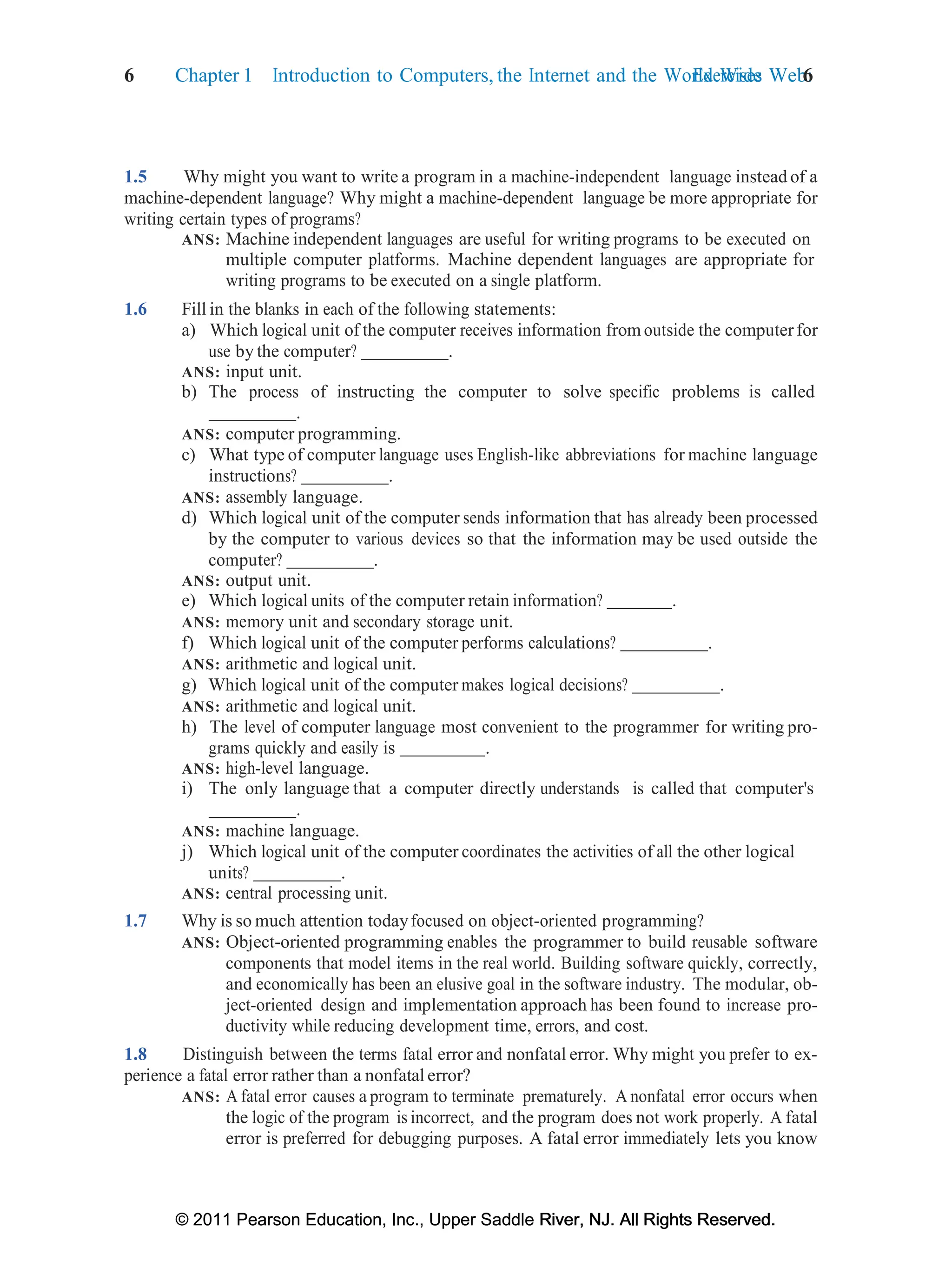 6 Chapter 1 Introduction to Computers, the Internet and the World Wide Web:
Exercises 6
© 2011 Pearson Education, Inc., Upper Saddle River, NJ. All Rights Reserved.
© 2011 Pearson Education, Inc., Upper Saddle River, NJ. All Rights Reserved.
1.5 Why might you want to write a program in a machine-independent language instead of a
machine-dependent language? Why might a machine-dependent language be more appropriate for
writing certain types of programs?
ANS: Machine independent languages are useful for writing programs to be executed on
multiple computer platforms. Machine dependent languages are appropriate for
writing programs to be executed on a single platform.
1.6 Fill in the blanks in each of the following statements:
a) Which logical unit of the computer receives information from outside the computerfor
use by the computer? .
ANS: input unit.
b) The process of instructing the computer to solve specific problems is called
.
ANS: computer programming.
c) What type of computer language uses English-like abbreviations for machine language
instructions? .
ANS: assembly language.
d) Which logical unit of the computer sends information that has already been processed
by the computer to various devices so that the information may be used outside the
computer? .
ANS: output unit.
e) Which logical units of the computer retain information? .
ANS: memory unit and secondary storage unit.
f) Which logical unit of the computer performs calculations? .
ANS: arithmetic and logical unit.
g) Which logical unit of the computer makes logical decisions? .
ANS: arithmetic and logical unit.
h) The level of computer language most convenient to the programmer for writing pro-
grams quickly and easily is .
ANS: high-level language.
i) The only language that a computer directly understands is called that computer's
.
ANS: machine language.
j) Which logical unit of the computer coordinates the activities of all the other logical
units? .
ANS: central processing unit.
1.7 Why is so much attention todayfocused on object-oriented programming?
ANS: Object-oriented programming enables the programmer to build reusable software
components that model items in the real world. Building software quickly, correctly,
and economically has been an elusive goal in the software industry. The modular, ob-
ject-oriented design and implementation approach has been found to increase pro-
ductivity while reducing development time, errors, and cost.
1.8 Distinguish between the terms fatal error and nonfatal error. Why might you prefer to ex-
perience a fatal error rather than a nonfatal error?
ANS: A fatal error causes a program to terminate prematurely. A nonfatal error occurs when
the logic of the program is incorrect, and the program does not work properly. A fatal
error is preferred for debugging purposes. A fatal error immediately lets you know
 