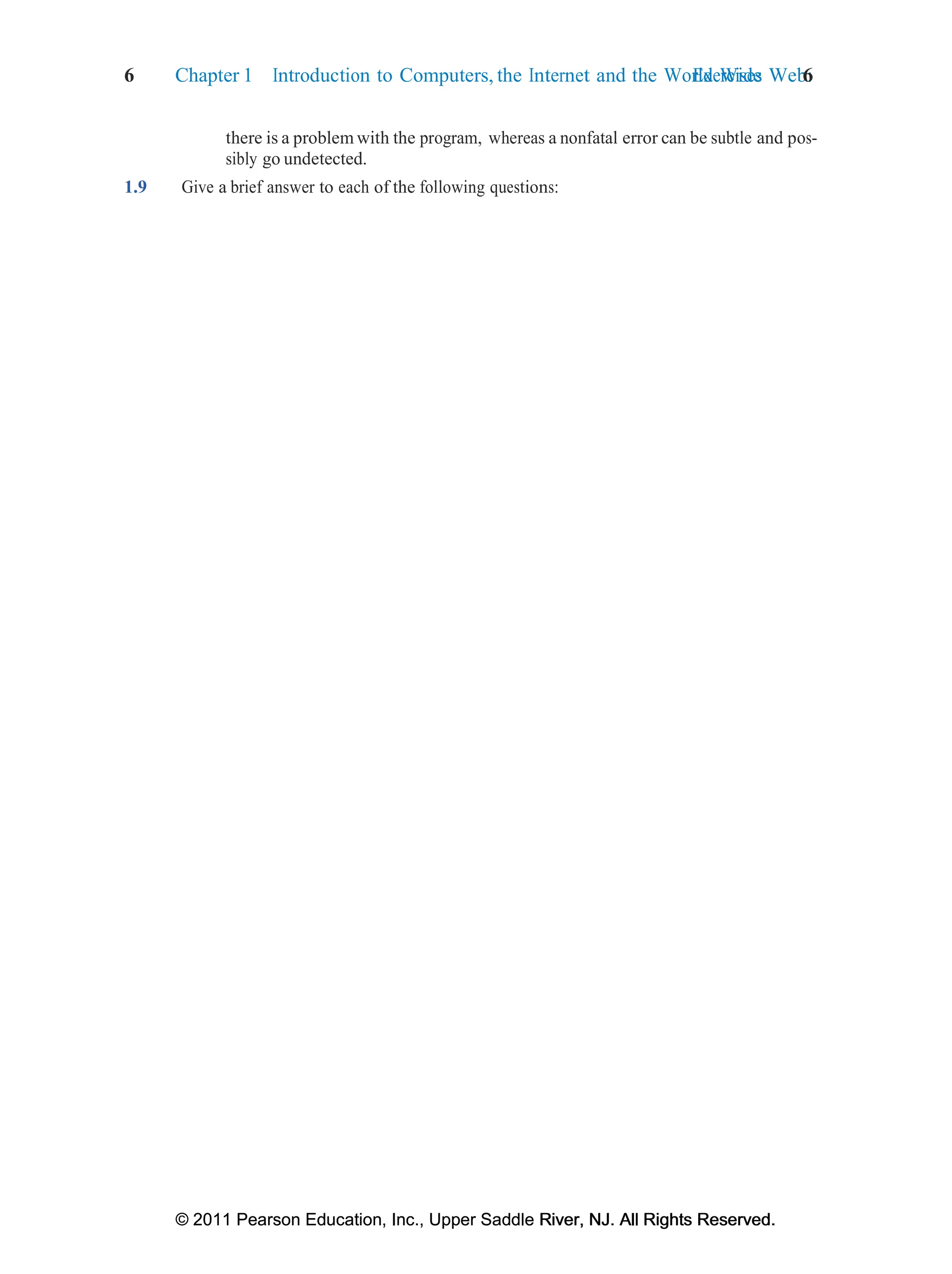6 Chapter 1 Introduction to Computers, the Internet and the World Wide Web:
Exercises 6
© 2011 Pearson Education, Inc., Upper Saddle River, NJ. All Rights Reserved.
© 2011 Pearson Education, Inc., Upper Saddle River, NJ. All Rights Reserved.
there is a problem with the program, whereas a nonfatal error can be subtle and pos-
sibly go undetected.
1.9 Give a brief answer to each of the following questions:
 