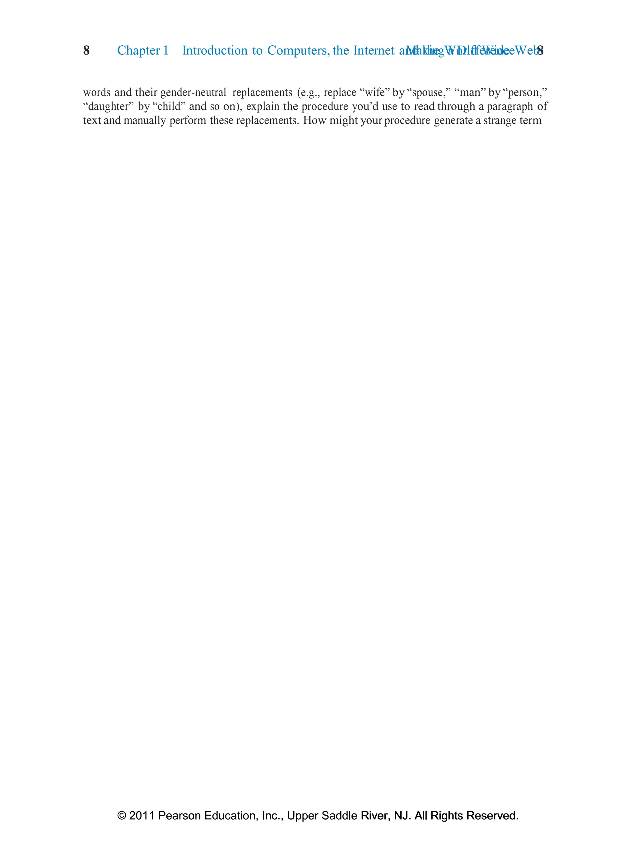 © 2011 Pearson Education, Inc., Upper Saddle River, NJ. All Rights Reserved.
© 2011 Pearson Education, Inc., Upper Saddle River, NJ. All Rights Reserved.
Making a Difference 8
8 Chapter 1 Introduction to Computers, the Internet and the World Wide Web:
words and their gender-neutral replacements (e.g., replace “wife” by “spouse,” “man” by “person,”
“daughter” by “child” and so on), explain the procedure you’d use to read through a paragraph of
text and manually perform these replacements. How might your procedure generate a strange term
 