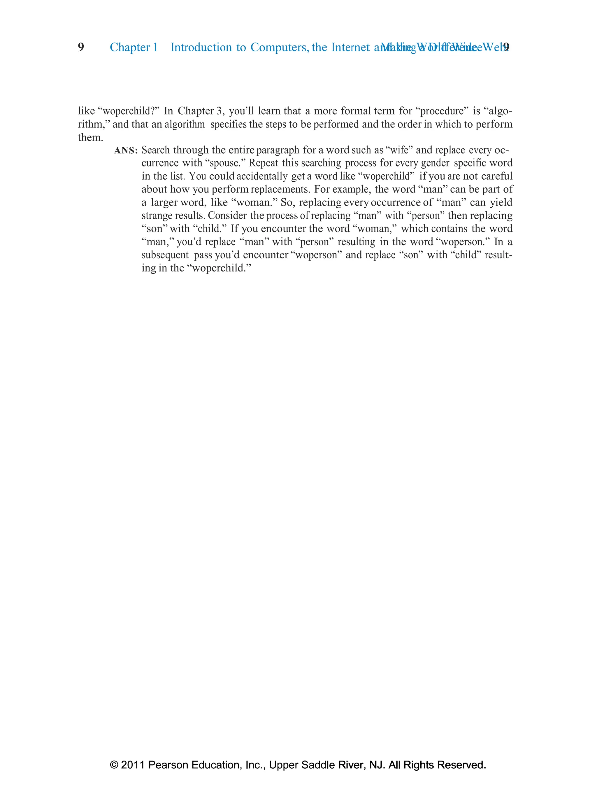© 2011 Pearson Education, Inc., Upper Saddle River, NJ. All Rights Reserved.
© 2011 Pearson Education, Inc., Upper Saddle River, NJ. All Rights Reserved.
Making a Difference 9
9 Chapter 1 Introduction to Computers, the Internet and the World Wide Web:
like “woperchild?” In Chapter 3, you’ll learn that a more formal term for “procedure” is “algo-
rithm,” and that an algorithm specifies the steps to be performed and the order in which to perform
them.
ANS: Search through the entire paragraph for a word such as “wife” and replace every oc-
currence with “spouse.” Repeat this searching process for every gender specific word
in the list. You could accidentally get a word like “woperchild” if you are not careful
about how you perform replacements. For example, the word “man” can be part of
a larger word, like “woman.” So, replacing everyoccurrence of “man” can yield
strange results. Consider the process of replacing “man” with “person” then replacing
“son” with “child.” If you encounter the word “woman,” which contains the word
“man,” you’d replace “man” with “person” resulting in the word “woperson.” In a
subsequent pass you’d encounter “woperson” and replace “son” with “child” result-
ing in the “woperchild.”
 