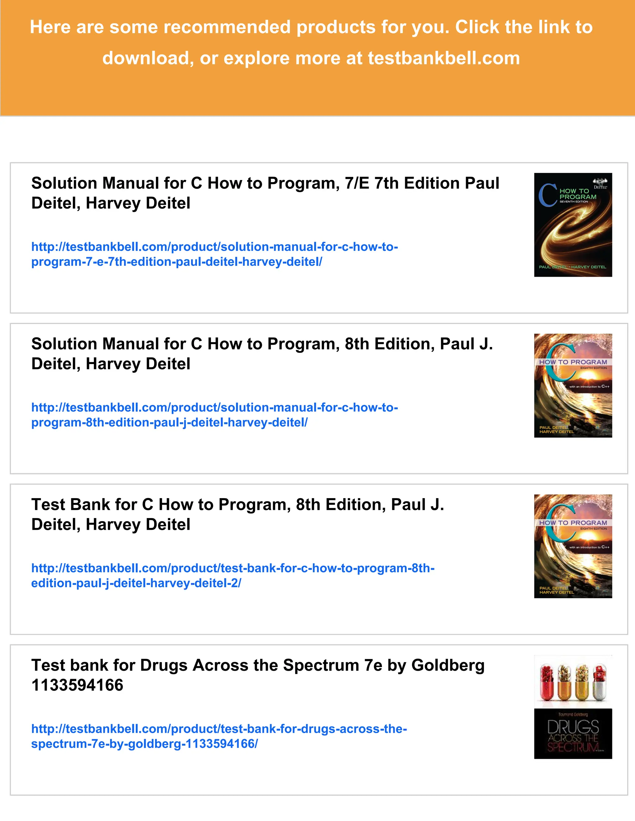 Here are some recommended products for you. Click the link to
download, or explore more at testbankbell.com
Solution Manual for C How to Program, 7/E 7th Edition Paul
Deitel, Harvey Deitel
http://testbankbell.com/product/solution-manual-for-c-how-to-
program-7-e-7th-edition-paul-deitel-harvey-deitel/
Solution Manual for C How to Program, 8th Edition, Paul J.
Deitel, Harvey Deitel
http://testbankbell.com/product/solution-manual-for-c-how-to-
program-8th-edition-paul-j-deitel-harvey-deitel/
Test Bank for C How to Program, 8th Edition, Paul J.
Deitel, Harvey Deitel
http://testbankbell.com/product/test-bank-for-c-how-to-program-8th-
edition-paul-j-deitel-harvey-deitel-2/
Test bank for Drugs Across the Spectrum 7e by Goldberg
1133594166
http://testbankbell.com/product/test-bank-for-drugs-across-the-
spectrum-7e-by-goldberg-1133594166/
 