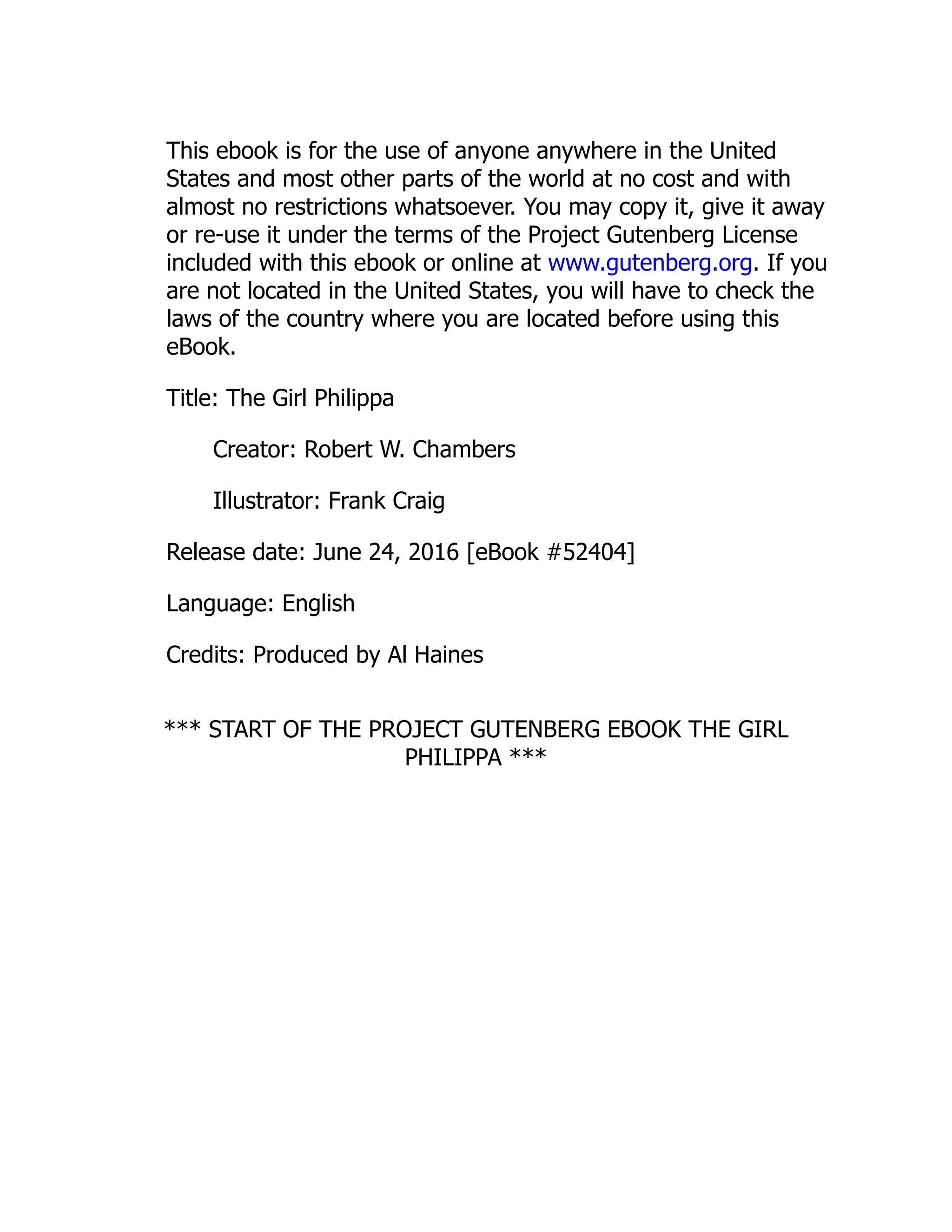 This ebook is for the use of anyone anywhere in the United
States and most other parts of the world at no cost and with
almost no restrictions whatsoever. You may copy it, give it away
or re-use it under the terms of the Project Gutenberg License
included with this ebook or online at www.gutenberg.org. If you
are not located in the United States, you will have to check the
laws of the country where you are located before using this
eBook.
Title: The Girl Philippa
Creator: Robert W. Chambers
Illustrator: Frank Craig
Release date: June 24, 2016 [eBook #52404]
Language: English
Credits: Produced by Al Haines
*** START OF THE PROJECT GUTENBERG EBOOK THE GIRL
PHILIPPA ***
 