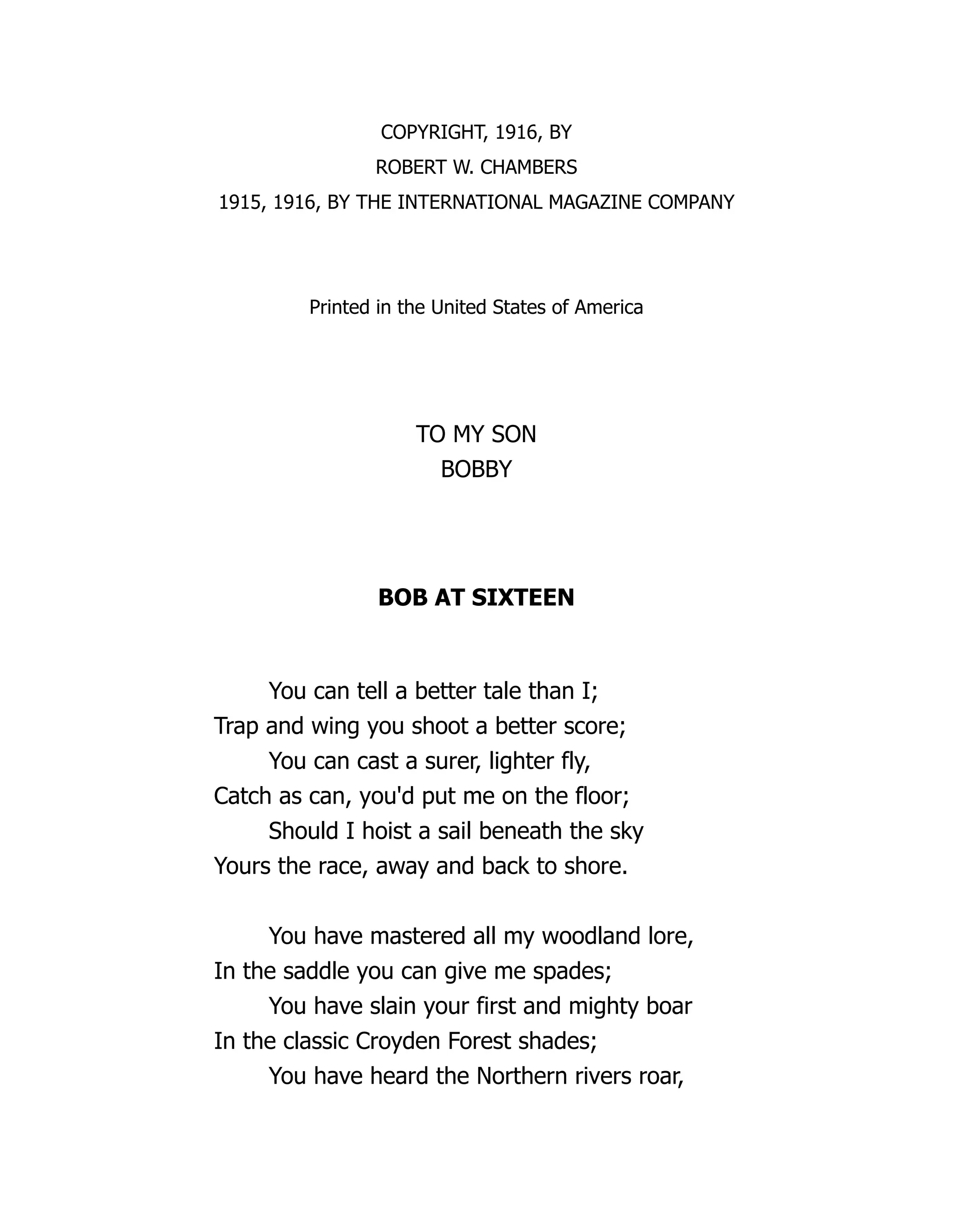 COPYRIGHT, 1916, BY
ROBERT W. CHAMBERS
1915, 1916, BY THE INTERNATIONAL MAGAZINE COMPANY
Printed in the United States of America
TO MY SON
BOBBY
BOB AT SIXTEEN
You can tell a better tale than I;
Trap and wing you shoot a better score;
You can cast a surer, lighter fly,
Catch as can, you'd put me on the floor;
Should I hoist a sail beneath the sky
Yours the race, away and back to shore.
You have mastered all my woodland lore,
In the saddle you can give me spades;
You have slain your first and mighty boar
In the classic Croyden Forest shades;
You have heard the Northern rivers roar,
 