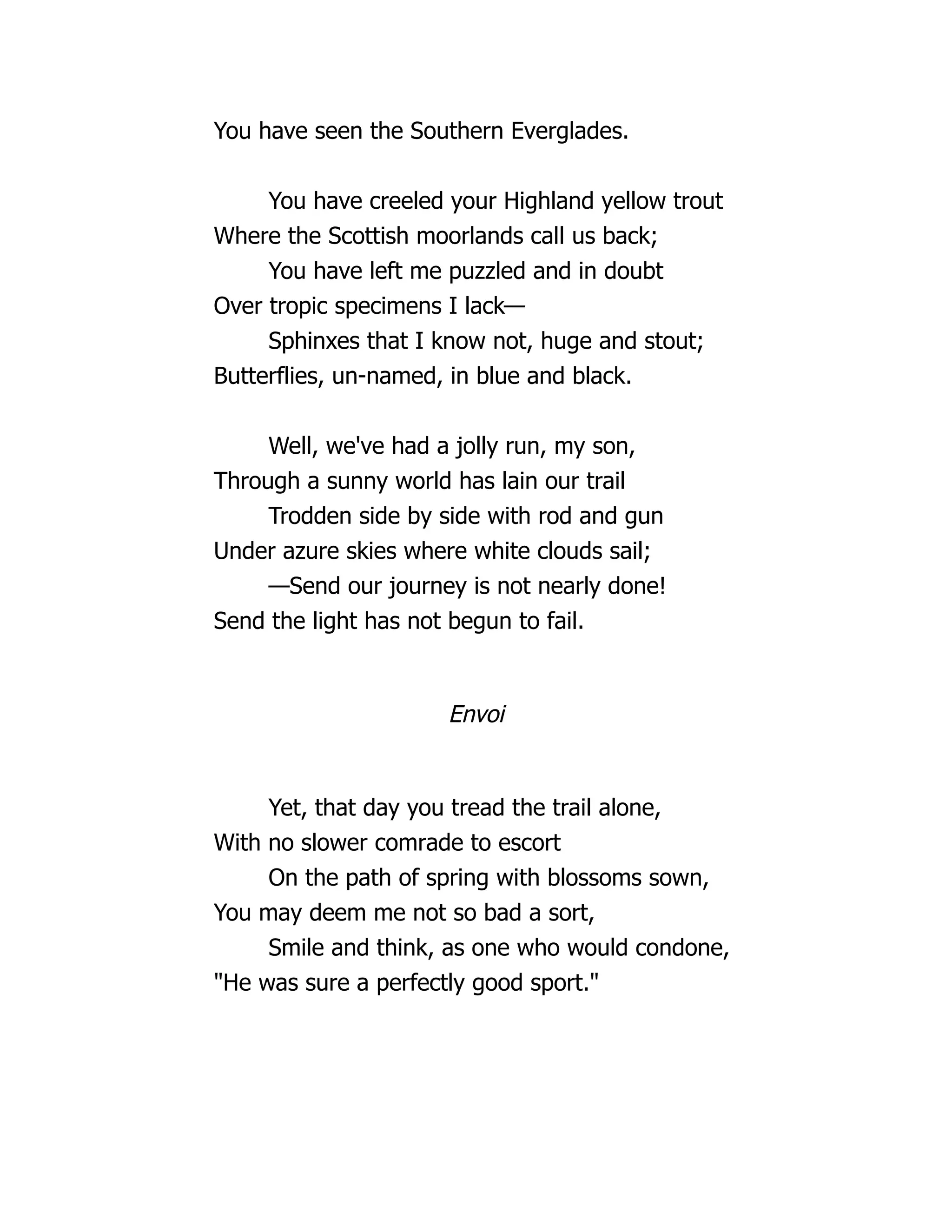 You have seen the Southern Everglades.
You have creeled your Highland yellow trout
Where the Scottish moorlands call us back;
You have left me puzzled and in doubt
Over tropic specimens I lack—
Sphinxes that I know not, huge and stout;
Butterflies, un-named, in blue and black.
Well, we've had a jolly run, my son,
Through a sunny world has lain our trail
Trodden side by side with rod and gun
Under azure skies where white clouds sail;
—Send our journey is not nearly done!
Send the light has not begun to fail.
Envoi
Yet, that day you tread the trail alone,
With no slower comrade to escort
On the path of spring with blossoms sown,
You may deem me not so bad a sort,
Smile and think, as one who would condone,
"He was sure a perfectly good sport."
 