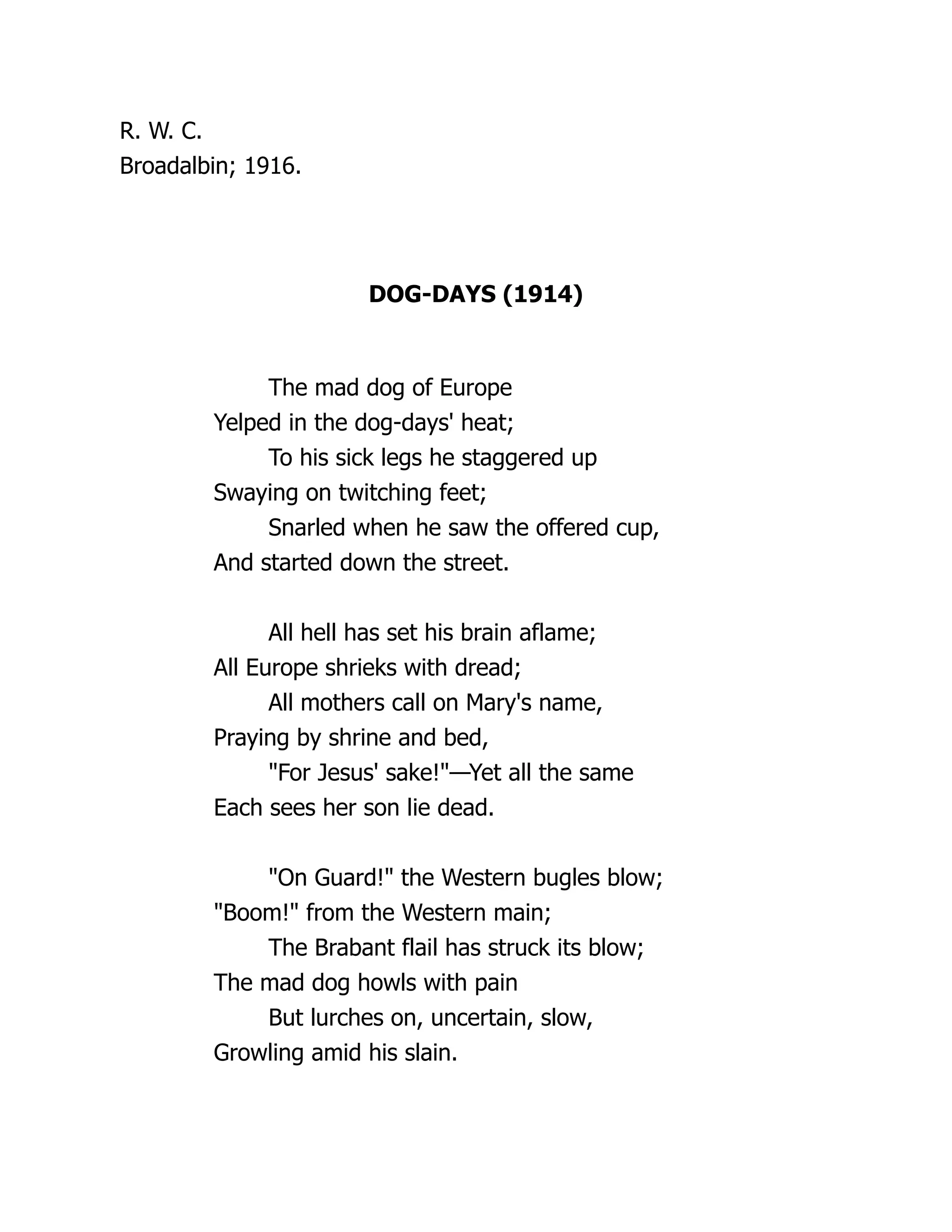 R. W. C.
Broadalbin; 1916.
DOG-DAYS (1914)
The mad dog of Europe
Yelped in the dog-days' heat;
To his sick legs he staggered up
Swaying on twitching feet;
Snarled when he saw the offered cup,
And started down the street.
All hell has set his brain aflame;
All Europe shrieks with dread;
All mothers call on Mary's name,
Praying by shrine and bed,
"For Jesus' sake!"—Yet all the same
Each sees her son lie dead.
"On Guard!" the Western bugles blow;
"Boom!" from the Western main;
The Brabant flail has struck its blow;
The mad dog howls with pain
But lurches on, uncertain, slow,
Growling amid his slain.
 
