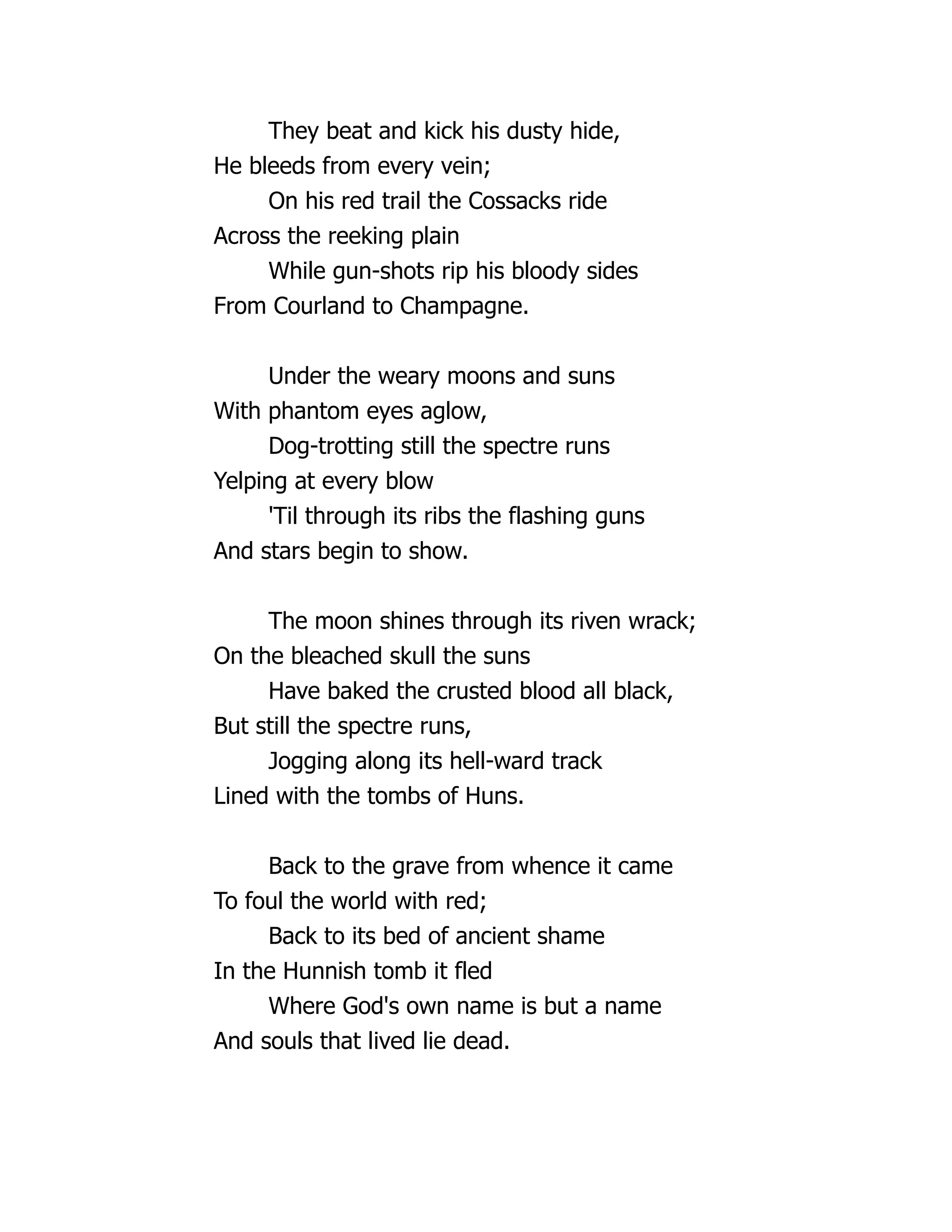 They beat and kick his dusty hide,
He bleeds from every vein;
On his red trail the Cossacks ride
Across the reeking plain
While gun-shots rip his bloody sides
From Courland to Champagne.
Under the weary moons and suns
With phantom eyes aglow,
Dog-trotting still the spectre runs
Yelping at every blow
'Til through its ribs the flashing guns
And stars begin to show.
The moon shines through its riven wrack;
On the bleached skull the suns
Have baked the crusted blood all black,
But still the spectre runs,
Jogging along its hell-ward track
Lined with the tombs of Huns.
Back to the grave from whence it came
To foul the world with red;
Back to its bed of ancient shame
In the Hunnish tomb it fled
Where God's own name is but a name
And souls that lived lie dead.
 